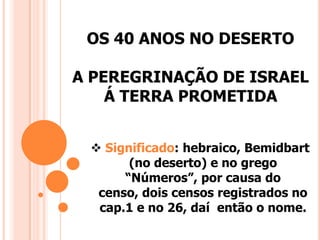 OS 40 ANOS NO DESERTO
A PEREGRINAÇÃO DE ISRAEL
Á TERRA PROMETIDA
 Significado: hebraico, Bemidbart
(no deserto) e no grego
“Números”, por causa do
censo, dois censos registrados no
cap.1 e no 26, daí então o nome.
 