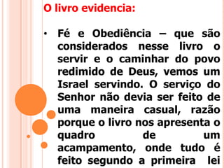 O livro evidencia:
• Fé e Obediência – que são
considerados nesse livro o
servir e o caminhar do povo
redimido de Deus, vemos um
Israel servindo. O serviço do
Senhor não devia ser feito de
uma maneira casual, razão
porque o livro nos apresenta o
quadro de um
acampamento, onde tudo é
feito segundo a primeira lei
 