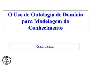 O Uso de Ontologia de Domínio
para Modelagem do
Conhecimento
Rosa Costa
 