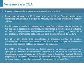 Venezuela e a OEA
- A Organização das Nações Unidas é uma instituição internacional formada por
192 Estados soberanos, fundada após a 2ª Guerra Mundial para manter a paz e a
segurança no mundo, fomentar relações cordiais entre as nações, promover
progresso social, melhores padrões de vida e direitos humanos.
- A Venezuela enfrenta uma grave crise econômica e política.
- Essa crise inicia-se em 2013, com a morte de Hugo Chávez, fundador da
Revolução Bolivariana, e a eleição de Maduro, que era vice-presidente e herdeiro
político.
- Em 2014 com a queda do petróleo, as importações na Venezuela diminuíram, e
fez disparar a escassez de alimentos, medicamentos e insumos para a indústria,
em meio a um rígido controle de preços e de câmbio por parte do governo. Inicio
dos protestos, organizados pela oposição, para exigir a renúncia de Maduro.
- Em 2015, em plena crise econômica, o chavismo perdeu as eleições
parlamentares. Inicia-se uma severa crise institucional, no qual o Parlamento
acusa outros poderes públicos de servirem ao chavismo.
- Em 2016 o Tribunal Supremo da Justiça reduziu os poderes legislativos da
oposição ao declarar o Parlamento em desacato e anular todas as suas decisões.
A oposição tentou convocar um referendo, mas o Conselho Nacional Eleitoral
suspendeu o processo. O Vaticano se envolveu no diálogo entre a oposição e o
governo, mas em dezembro, os opositores pararam as negociações.
 