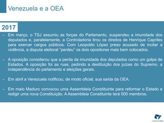 2017
- Em março, o TSJ assumiu as forças do Parlamento, suspendeu a imunidade dos
deputados e, paralelamente, a Controladoria tirou os direitos de Henrique Capriles
para exercer cargos públicos. Com Leopoldo López preso acusado de incitar a
violência, a disputa eleitoral “perdeu” os dois opositores mais bem colocados.
- A oposição considerou que a perda da imunidade dos deputados como um golpe de
Estados. A oposição foi as ruas, pedindo a destituição dos juízes do Supremo, a
independência do parlamento e eleições gerais.
- Em abril a Venezuela notificou, de modo oficial, sua saída da OEA.
- Em maio Maduro convocou uma Assembleia Constituinte para reformar o Estado e
redigir uma nova Constituição. A Assembleia Constituinte terá 500 membros.
Venezuela e a OEA
 