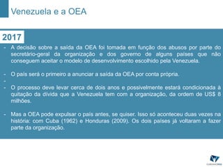 2017
- A decisão sobre a saída da OEA foi tomada em função dos abusos por parte do
secretário-geral da organização e dos governo de alguns países que não
conseguem aceitar o modelo de desenvolvimento escolhido pela Venezuela.
- O país será o primeiro a anunciar a saída da OEA por conta própria.
-
- O processo deve levar cerca de dois anos e possivelmente estará condicionada à
quitação da dívida que a Venezuela tem com a organização, da ordem de US$ 8
milhões.
- Mas a OEA pode expulsar o país antes, se quiser. Isso só aconteceu duas vezes na
história: com Cuba (1962) e Honduras (2009). Os dois países já voltaram a fazer
parte da organização.
Venezuela e a OEA
 