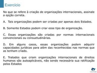 Exercício
No que se refere à criação de organizações internacionais, assinale
a opção correta.
A. Tais organizações podem ser criadas por apenas dois Estados.
B. Somente Estados podem criar esse tipo de organização.
C. Essas organizações são criadas por normas internacionais
convencionais ou consuetudinárias.
D. Em alguns casos, essas organizações podem adquirir
capacidades jurídicas para além das reconhecidas nas normas que
as tenham criado.
E. Tratados que criam organizações internacionais de direitos
humanos são autoaplicáveis, não sendo necessária sua ratificação
pelos Estados
 