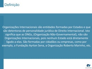 Definição
Organizações Internacionais são entidades formadas por Estados e que
são detentoras de personalidade jurídica de Direito Internacional. Isto
significa que as ONGs, (Organização Não-Governamental), não são
Organizações Internacionais, pois nenhum Estado está diretamente
ligado a elas. São formadas por cidadãos ou empresas, como por
exemplo, a Fundação Ayrton Sena, a Organização Roberto Marinho, etc.
 