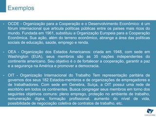 Exemplos
- OCDE - Organização para a Cooperação e o Desenvolvimento Econômico: é um
fórum internacional que articula políticas públicas entre os países mais ricos do
mundo. Fundada em 1961, substituiu a Organização Europeia para a Cooperação
Econômica. Sua ação, além do terreno econômico, abrange a área das políticas
sociais de educação, saúde, emprego e renda.
- OEA - Organização dos Estados Americanos: criada em 1948, com sede em
Washington (EUA), seus membros são as 35 nações independentes do
continente americano. Seu objetivo é o de fortalecer a cooperação, garantir a paz
e a segurança na América e promover a democracia.
- OIT - Organização Internacional do Trabalho Tem representação paritária de
governos dos seus 182 Estados-membros e de organizações de empregadores e
de trabalhadores. Com sede em Genebra, Suíça, a OIT possui uma rede de
escritório em todos os continentes. Busca congregar seus membros em torno dos
seguintes objetivos comuns: pleno emprego, proteção no ambiente de trabalho,
remuneração digna, formação profissional, aumento do nível de vida,
possibilidade de negociação coletiva de contratos de trabalho, etc.
 