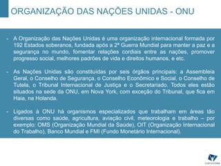 ORGANIZAÇÃO DAS NAÇÕES UNIDAS - ONU
- A Organização das Nações Unidas é uma organização internacional formada por
192 Estados soberanos, fundada após a 2ª Guerra Mundial para manter a paz e a
segurança no mundo, fomentar relações cordiais entre as nações, promover
progresso social, melhores padrões de vida e direitos humanos, e etc.
- As Nações Unidas são constituídas por seis órgãos principais: a Assembleia
Geral, o Conselho de Segurança, o Conselho Econômico e Social, o Conselho de
Tutela, o Tribunal Internacional de Justiça e o Secretariado. Todos eles estão
situados na sede da ONU, em Nova York, com exceção do Tribunal, que fica em
Haia, na Holanda.
- Ligados à ONU há organismos especializados que trabalham em áreas tão
diversas como saúde, agricultura, aviação civil, meteorologia e trabalho – por
exemplo: OMS (Organização Mundial da Saúde), OIT (Organização Internacional
do Trabalho), Banco Mundial e FMI (Fundo Monetário Internacional).
 