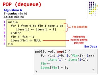 POP (dequeue)
Algoritmo 6
Entrada: não há
Saída: não há
inicio
for i from 0 to fim-1 step 1 do
itens[i]  itens[i + 1]
endfor
fim  fim – 1
itens[fim]  NULL
fim
1
2
3
4
5
6
7
Em Java
public void pop() {
for (int i=0; i<(fim-1); i++)
itens[i] = itens[i+1];
fim--;
itens[fim] = 0;
}
Fila andando
Atribuindo
nulo na ultima
posição
12
 