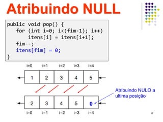 Atribuindo NULL
Atribuindo NULO a
ultima posição
i=0 i=1 i=2 i=3 i=4
0
i=0 i=1 i=2 i=3 i=4
public void pop() {
for (int i=0; i<(fim-1); i++)
itens[i] = itens[i+1];
fim--;
itens[fim] = 0;
}
17
 