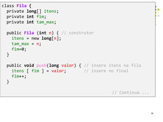 class Fila {
private long[] itens;
private int fim;
private int tam_max;
public Fila (int n) { // construtor
itens = new long[n];
tam_max = n;
fim=0;
}
public void push(long valor) { // insere itens na fila
itens [ fim ] = valor; // insere no final
fim++;
}
// Continua ...
19
 