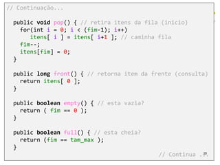 // Continuação...
public void pop() { // retira itens da fila (inicio)
for(int i = 0; i < (fim-1); i++)
itens[ i ] = itens[ i+1 ]; // caminha fila
fim--;
itens[fim] = 0;
}
public long front() { // retorna item da frente (consulta)
return itens[ 0 ];
}
public boolean empty() { // esta vazia?
return ( fim == 0 );
}
public boolean full() { // esta cheia?
return (fim == tam_max );
}
// Continua ...20
 