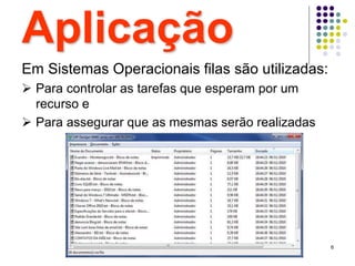 6
Aplicação
Em Sistemas Operacionais filas são utilizadas:
 Para controlar as tarefas que esperam por um
recurso e
 Para assegurar que as mesmas serão realizadas
 