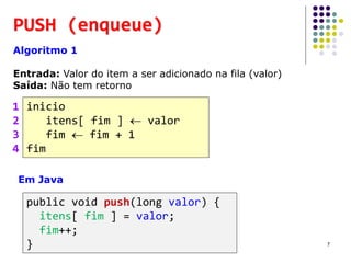 PUSH (enqueue)
Algoritmo 1
Entrada: Valor do item a ser adicionado na fila (valor)
Saída: Não tem retorno
inicio
itens[ fim ]  valor
fim  fim + 1
fim
1
2
3
4
Em Java
public void push(long valor) {
itens[ fim ] = valor;
fim++;
} 7
 