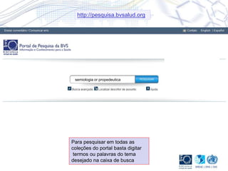 Para pesquisar em todas as
coleções do portal basta digitar
termos ou palavras do tema
desejado na caixa de busca
semiologia or propedeutica
http://pesquisa.bvsalud.org
 