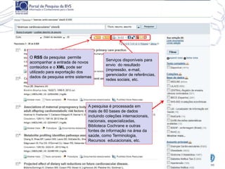 O RSS da pesquisa permite
acompanhar a entrada de novos
conteúdos e o XML pode ser
utilizado para exportação dos
dados da pesquisa entre sistemas
Serviços disponíveis para
envio do resultado
(impressão, e-mail,
gerenciador de referências,
redes sociais, etc.
A pesquisa é processada em
mais de 60 bases de dados
incluindo coleções internacionais,
nacionais, especializadas,
Biblioteca Cochrane e outras
fontes de informação na área da
saúde, como Terminologia,
Recursos educacionais, etc.
 