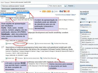 A ordem de apresentação do
resultado pode ser alterada
de relevância para ano de
publicação (crescente e
decrescente)
Duas opções de apresentação
dos resultados:
Curto - título, autor, revista
volume, número, página, ano de
publicação, idioma e ID (PMID)
Detalhado - além dos anteriores
inclui resumo e descritores de
assunto
Outros recursos para acessar
o documento em texto
completo.
Link para o serviço SCAD
que permite fazer o pedido
do texto completo do
documento.
 