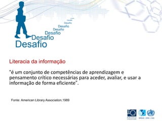 Literacia da informação
“é um conjunto de competências de aprendizagem e
pensamento crítico necessárias para aceder, avaliar, e usar a
informação de forma eficiente”.
Fonte: American Library Association,1989
 