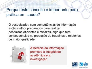 Porque este conceito é importante para
prática em saúde?
O pesquisador, com competências de informação
estão melhor preparados para realizar
pesquisas eficientes e eficazes, algo que terá
consequências na produção de trabalhos e relatórios
de maior qualidade.
A literacia da informação
promove a integridade
acadêmica e a
investigação
 
