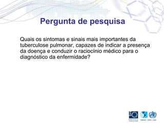 Pergunta de pesquisa
Quais os sintomas e sinais mais importantes da
tuberculose pulmonar, capazes de indicar a presença
da doença e conduzir o raciocínio médico para o
diagnóstico da enfermidade?
 