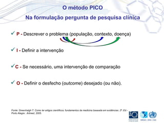  P - Descrever o problema (população, contexto, doença)
 I - Definir a intervenção
C - Se necessário, uma intervenção de comparação
 O - Definir o desfecho (outcome) desejado (ou não).
O método PICO
Na formulação pergunta de pesquisa clínica
Fonte: Greenhalgh T. Como ler artigos científicos: fundamentos da medicina baseada em evidências. 2ª. Ed.-
Porto Alegre : Artmed, 2005.
 