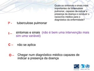 Quais os sintomas e sinais mais
importantes da tuberculose
pulmonar, capazes de indicar a
presença da doença e conduzir o
raciocínio médico para o
diagnóstico da enfermidade?
P - tuberculose pulmonar
I – sintomas e sinais (não é bem uma intervenção mais
sim uma variável)
C – não se aplica
O – Chegar num diagnóstico médico capazes de
indicar a presença da doença
 