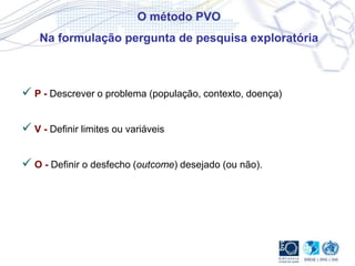 O método PVO
Na formulação pergunta de pesquisa exploratória
 P - Descrever o problema (população, contexto, doença)
 V - Definir limites ou variáveis
 O - Definir o desfecho (outcome) desejado (ou não).
 