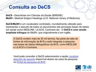 DeCS - Descritores em Ciências da Saúde (BIREME)
MeSH - Medical Subject Headings (U.S. National Library of Medicine)
DeCS/MeSH é um vocabulário controlado, mundialmente utilizado para
representar o assunto de todos os documentos das principais bases de dados
em saúde como MEDLINE, LILACS, Cochrane etc. O DeCS é uma versão
ampliada trilíngue do MeSH, que originalmente é em inglês.
O DeCS contém mais de 30 mil termos, faz parte da rede de
fontes de informação da BVS e está integrado à pesquisa
nas bases de dados bibliográficas da BVS, como MEDLINE
e LILACS e Cochrane.
Você pode consultar o DeCS selecionando a opção Localizar
descritor de assunto disponível abaixo da caixa de pesquisa
no Portal de pesquisa da BVS
Consulta ao DeCS
 