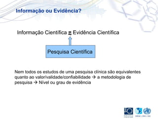 Informação Científica = Evidência Científica
Informação ou Evidência?
Pesquisa Científica
~
Nem todos os estudos de uma pesquisa clínica são equivalentes
quanto ao valor/validade/confiabilidade  a metodologia de
pesquisa  Nível ou grau de evidência
 