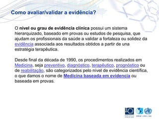 O nível ou grau de evidência clínica possui um sistema
hierarquizado, baseado em provas ou estudos de pesquisa, que
ajudam os profissionais da saúde a validar a fortaleza ou solidez da
evidência associada aos resultados obtidos a partir de una
estratégia terapêutica.
Desde final da década de 1990, os procedimentos realizados em
Medicina, seja preventivo, diagnóstico, terapêutico, prognóstico ou
de reabilitação, são categorizados pelo nível de evidência científica,
o que damos o nome de Medicina baseada em evidencia ou
baseada em provas.
Como avaliar/validar a evidência?
 