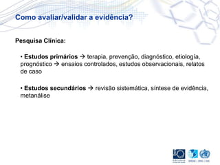 • Estudos primários  terapia, prevenção, diagnóstico, etiología,
prognóstico  ensaios controlados, estudos observacionais, relatos
de caso
• Estudos secundários  revisão sistemática, síntese de evidência,
metanálise
Pesquisa Clínica:
Como avaliar/validar a evidência?
 