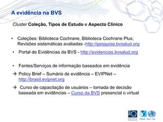 • Coleções: Biblioteca Cochrane, Biblioteca Cochrane Plus,
Revisões sistemáticas avaliadas -http://pesquisa.bvsalud.org
• Portal de Evidências da BVS - http://evidencias.bvsalud.org
• Fontes/Serviços de informação baseados em evidência
 Policy Brief – Sumário de evidência – EVIPNet –
http://brasil.evipnet.org
 Curso de capacitação de usuários – tomada de decisão
baseada em evidências – Curso da BVS presencial o virtual
Cluster Coleção, Tipos de Estudo e Aspecto Clínico
A evidência na BVS
 
