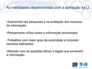 •Autonomia nas pesquisas e na avaliação dos recursos
de informação;
•Pensamento crítico sobre a informação encontrada;
•Trabalhos com maior grau de autoridade e incluindo
recursos relevantes;
•Atenção com as questões éticas e legais que envolvem
a informação.
As habilidades desenvolvidas com a aplicação da LI
 