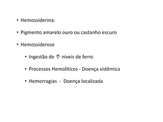 • Hemossiderina:
• Pigmento amarelo ouro ou castanho escuro
• Hemossiderose
• Ingestão de ↑ níveis de ferro
• Processos Hemolíticos - Doença sistêmica
• Hemorragias - Doença localizada
 