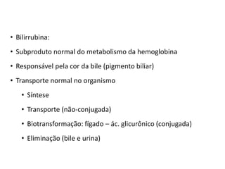 • Bilirrubina:
• Subproduto normal do metabolismo da hemoglobina
• Responsável pela cor da bile (pigmento biliar)
• Transporte normal no organismo
• Síntese
• Transporte (não-conjugada)
• Biotransformação: fígado – ác. glicurônico (conjugada)
• Eliminação (bile e urina)
 