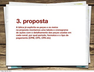 3. proposta
A tática já explicita as peças e os meios
na proposta montamos uma tabela e cronograma
de ações com o detalhamento das peças usadas em
cada canal, por qual periodo, formatos e o tipo de
pagamento (CPM, CPC, CPA etc)
Friday, April 26, 2013
 
