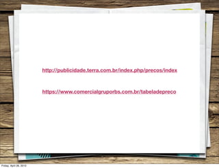 http://publicidade.terra.com.br/index.php/precos/index
https://www.comercialgruporbs.com.br/tabeladepreco
Friday, April 26, 2013
 