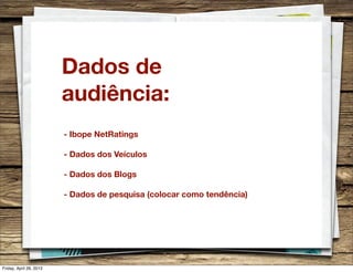 Dados de
audiência:
- Ibope NetRatings
- Dados dos Veículos
- Dados dos Blogs
- Dados de pesquisa (colocar como tendência)
Friday, April 26, 2013
 
