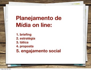 Planejamento de
Mídia on line:
1. brieﬁng
2. estratégia
3. tática
4. proposta
5. engajamento social
Friday, April 26, 2013
 