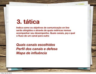3. tática
Indica como os objetivos de comunicação on line
serão atingidos e através de quais métricas iremos
acompanhar seu desempenho. Quais canais, pq e qual
o ﬂuxo de um canal para outro
Quais canais escolhidos
Perﬁl dos canais e defesa
Mapa de inﬂuência
Friday, April 26, 2013
 