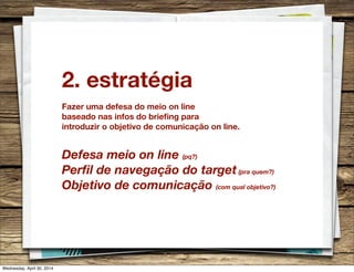 2. estratégia
Fazer uma defesa do meio on line
baseado nas infos do brieﬁng para
introduzir o objetivo de comunicação on line.
Defesa meio on line (pq?)
Perﬁl de navegação do target(pra quem?)
Objetivo de comunicação (com qual objetivo?)
Wednesday, April 30, 2014
 