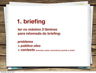 1. brieﬁng
ter no máximo 3 lâminas
para retomada do brieﬁng:
problema
+ público-alvo
+ contexto (mercado, social, concorrência, período e verba)
Wednesday, April 30, 2014
 