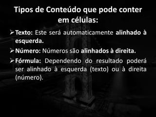 Tipos de Conteúdo que pode conter
em células:
Texto: Este será automaticamente alinhado à
esquerda.
Número: Números são alinhados à direita.
Fórmula: Dependendo do resultado poderá
ser alinhado à esquerda (texto) ou à direita
(número).
 