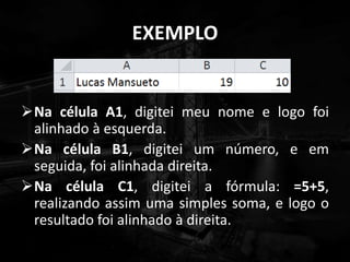 EXEMPLO
Na célula A1, digitei meu nome e logo foi
alinhado à esquerda.
Na célula B1, digitei um número, e em
seguida, foi alinhada direita.
Na célula C1, digitei a fórmula: =5+5,
realizando assim uma simples soma, e logo o
resultado foi alinhado à direita.
 