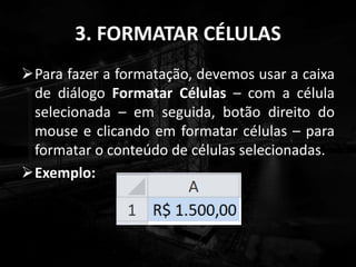 3. FORMATAR CÉLULAS
Para fazer a formatação, devemos usar a caixa
de diálogo Formatar Células – com a célula
selecionada – em seguida, botão direito do
mouse e clicando em formatar células – para
formatar o conteúdo de células selecionadas.
Exemplo:
 