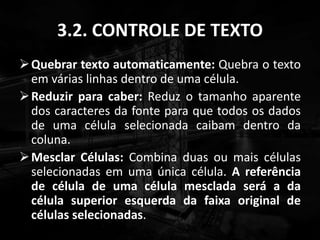 3.2. CONTROLE DE TEXTO
Quebrar texto automaticamente: Quebra o texto
em várias linhas dentro de uma célula.
Reduzir para caber: Reduz o tamanho aparente
dos caracteres da fonte para que todos os dados
de uma célula selecionada caibam dentro da
coluna.
Mesclar Células: Combina duas ou mais células
selecionadas em uma única célula. A referência
de célula de uma célula mesclada será a da
célula superior esquerda da faixa original de
células selecionadas.
 