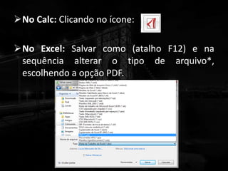 No Calc: Clicando no ícone:
No Excel: Salvar como (atalho F12) e na
sequência alterar o tipo de arquivo*,
escolhendo a opção PDF.
 