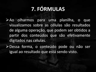 7. FÓRMULAS
Ao olharmos para uma planilha, o que
visualizamos sobre as células são resultados
de alguma operação, que podem ser obtidos a
partir dos conteúdos que são efetivamente
digitados nas células.
Dessa forma, o conteúdo pode ou não ser
igual ao resultado que está sendo visto.
 