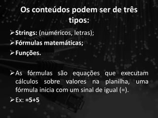 Os conteúdos podem ser de três
tipos:
Strings: (numéricos, letras);
Fórmulas matemáticas;
Funções.
As fórmulas são equações que executam
cálculos sobre valores na planilha, uma
fórmula inicia com um sinal de igual (=).
Ex: =5+5
 