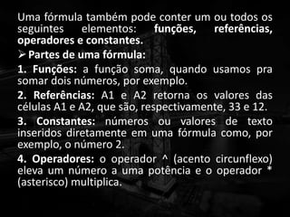 Uma fórmula também pode conter um ou todos os
seguintes elementos: funções, referências,
operadores e constantes.
Partes de uma fórmula:
1. Funções: a função soma, quando usamos pra
somar dois números, por exemplo.
2. Referências: A1 e A2 retorna os valores das
células A1 e A2, que são, respectivamente, 33 e 12.
3. Constantes: números ou valores de texto
inseridos diretamente em uma fórmula como, por
exemplo, o número 2.
4. Operadores: o operador ^ (acento circunflexo)
eleva um número a uma potência e o operador *
(asterisco) multiplica.
 