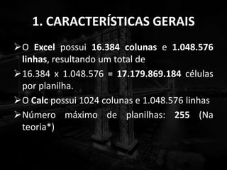 1. CARACTERÍSTICAS GERAIS
O Excel possui 16.384 colunas e 1.048.576
linhas, resultando um total de
16.384 x 1.048.576 = 17.179.869.184 células
por planilha.
O Calc possui 1024 colunas e 1.048.576 linhas
Número máximo de planilhas: 255 (Na
teoria*)
 