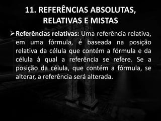 11. REFERÊNCIAS ABSOLUTAS,
RELATIVAS E MISTAS
Referências relativas: Uma referência relativa,
em uma fórmula, é baseada na posição
relativa da célula que contém a fórmula e da
célula à qual a referência se refere. Se a
posição da célula, que contém a fórmula, se
alterar, a referência será alterada.
 